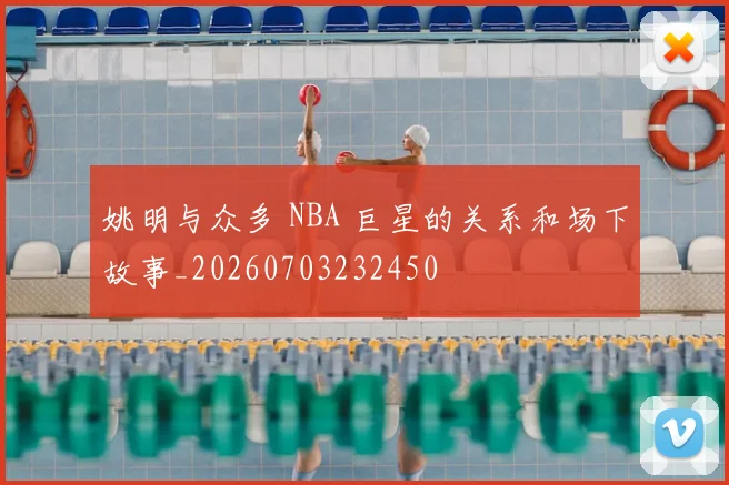 姚明与众多 NBA 巨星的关系和场下故事_20260703232450