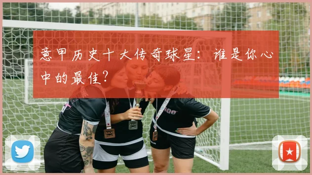 意甲历史十大传奇球星：谁是你心中的最佳？