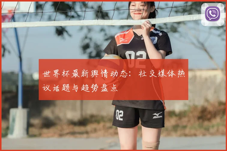 世界杯最新舆情动态：社交媒体热议话题与趋势盘点