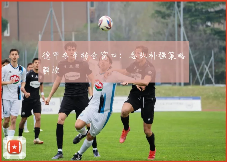 德甲冬季转会窗口：各队补强策略解读