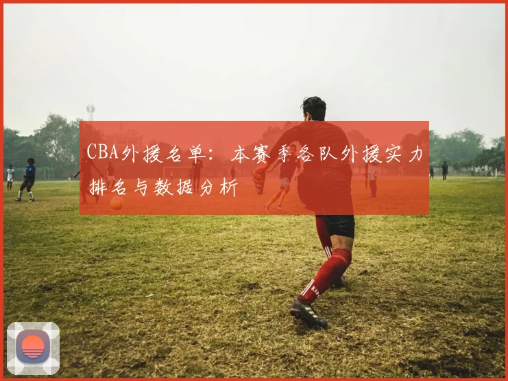 CBA外援名单：本赛季各队外援实力排名与数据分析