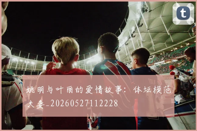 姚明与叶丽的爱情故事：体坛模范夫妻_20260527112228