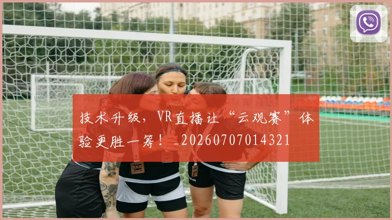 技术升级，VR直播让“云观赛”体验更胜一筹！_20260707014321