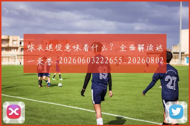 球衣退役意味着什么?全面解读这一荣誉_20260603222655_20260802160812