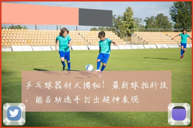 乒乓球器材大揭秘！最新球拍科技，能否助选手打出超神表现