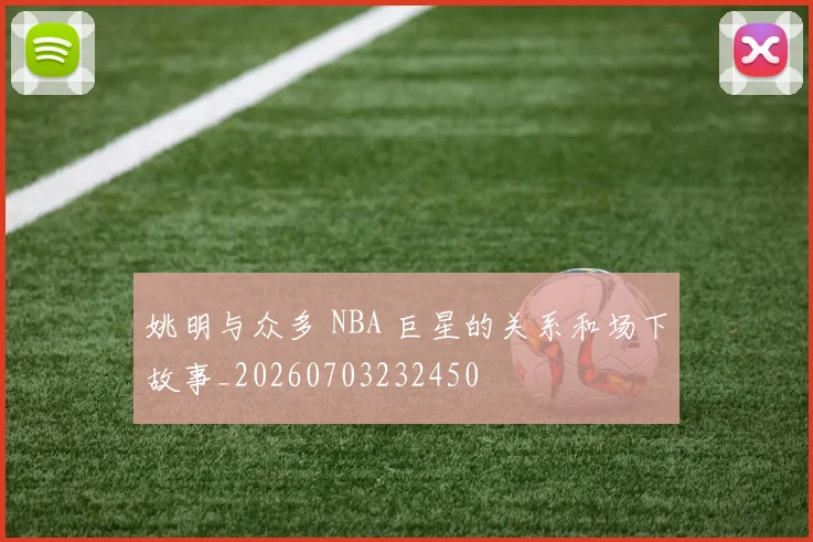 姚明与众多 NBA 巨星的关系和场下故事_20260703232450