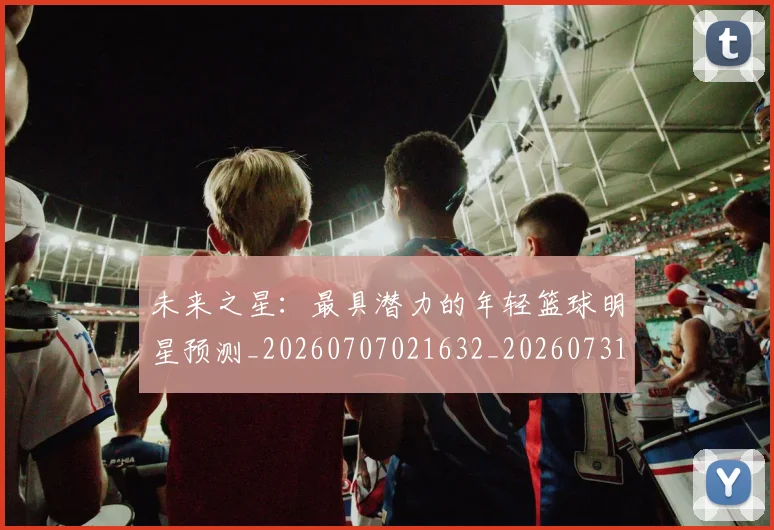 未来之星:最具潜力的年轻篮球明星预测_20260707021632_20260731173801