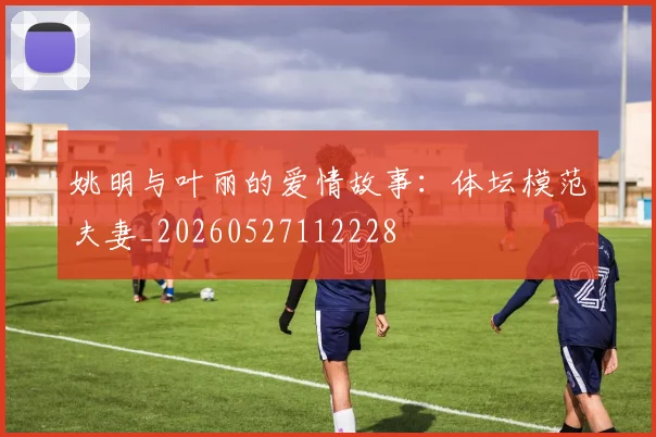姚明与叶丽的爱情故事：体坛模范夫妻_20260527112228