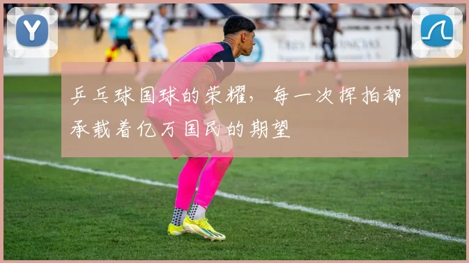 乒乓球国球的荣耀，每一次挥拍都承载着亿万国民的期望