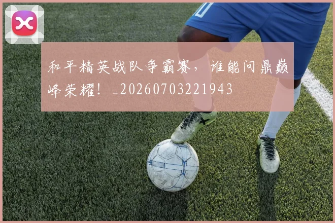 和平精英战队争霸赛，谁能问鼎巅峰荣耀！_20260703221943
