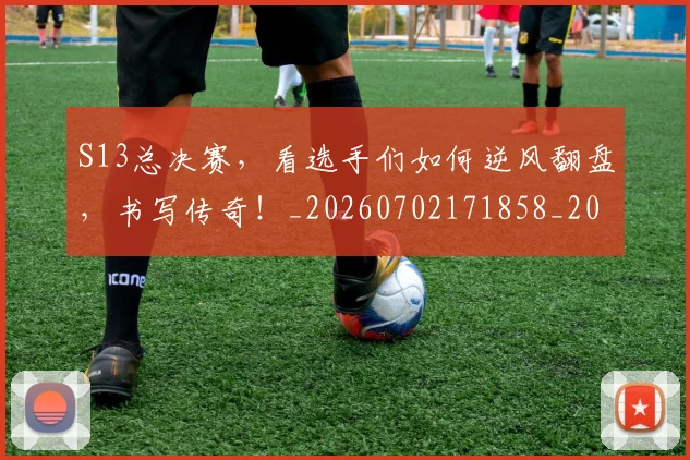 S13总决赛，看选手们如何逆风翻盘，书写传奇！_20260702171858_20260714215119