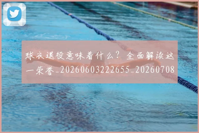 球衣退役意味着什么?全面解读这一荣誉_20260603222655_20260708191800