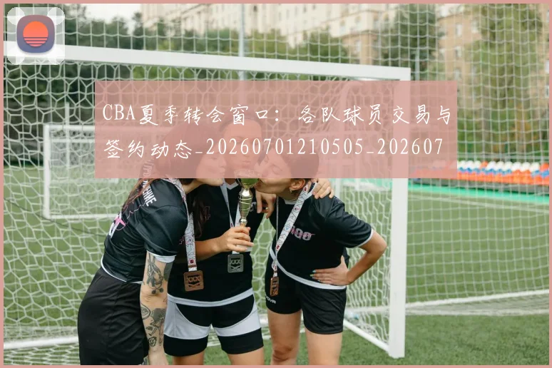 CBA夏季转会窗口：各队球员交易与签约动态_20260701210505_20260712044336