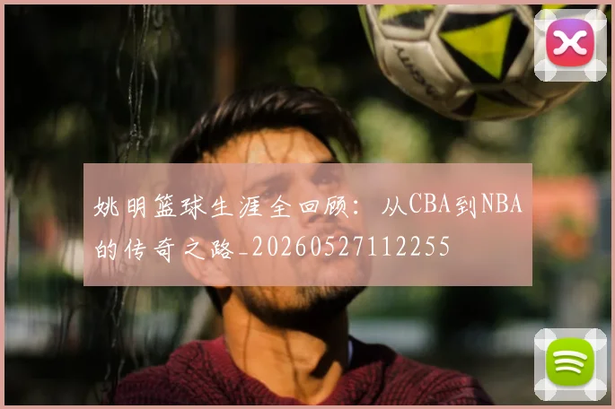姚明篮球生涯全回顾：从CBA到NBA的传奇之路_20260527112255