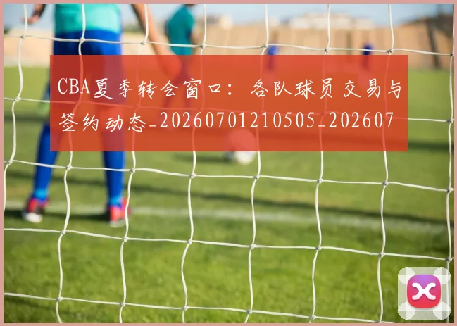 CBA夏季转会窗口:各队球员交易与签约动态_20260701210505_20260712044336