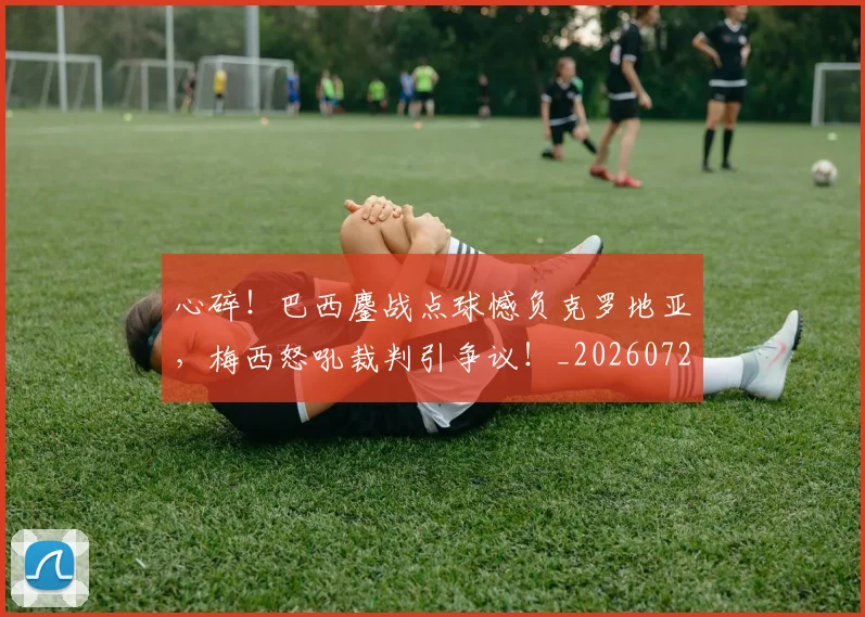 心碎！巴西鏖战点球憾负克罗地亚，梅西怒吼裁判引争议！_20260722163531