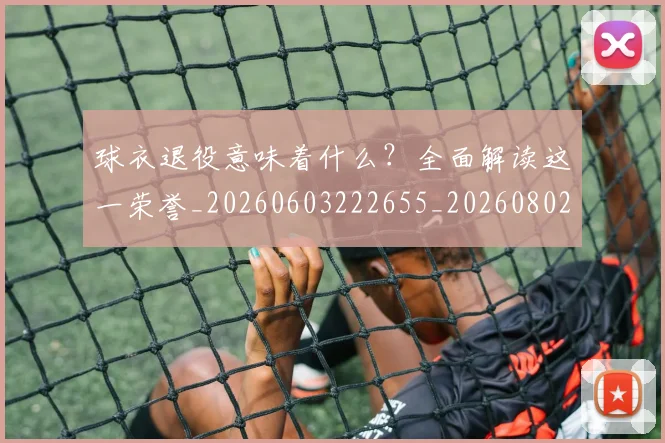 球衣退役意味着什么？全面解读这一荣誉_20260603222655_20260802160812