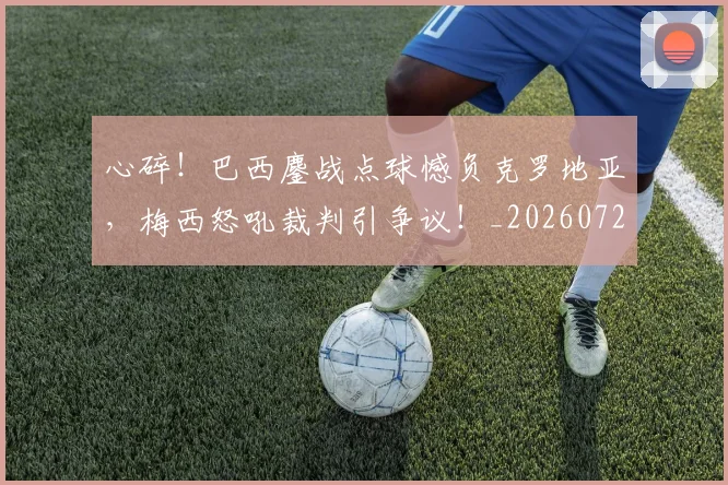 心碎!巴西鏖战点球憾负克罗地亚,梅西怒吼裁判引争议!_20260722163531