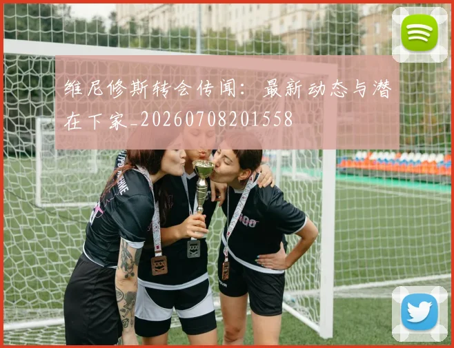 维尼修斯转会传闻：最新动态与潜在下家_20260708201558