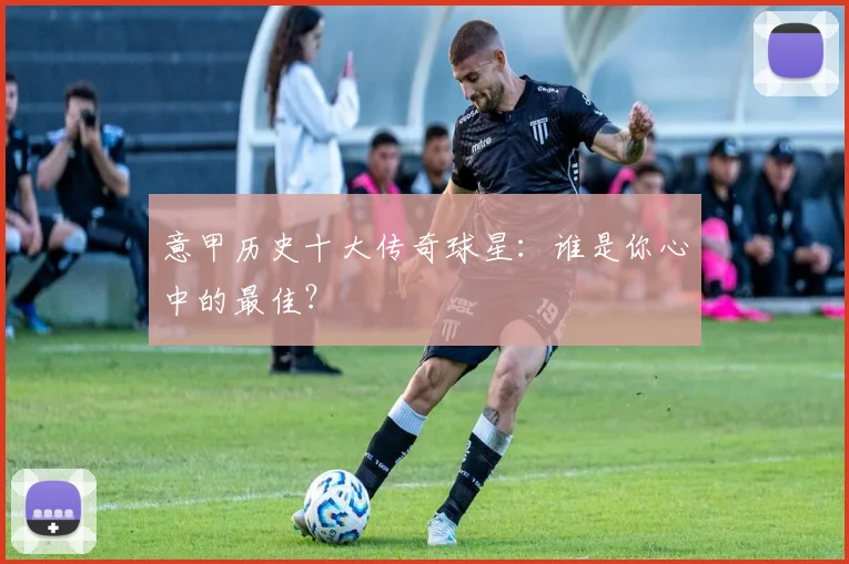 意甲历史十大传奇球星:谁是你心中的最佳?