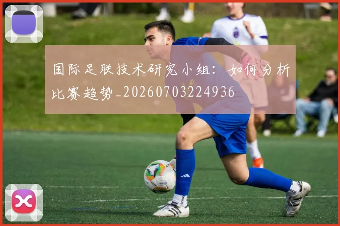 国际足联技术研究小组:如何分析比赛趋势_20260703224936