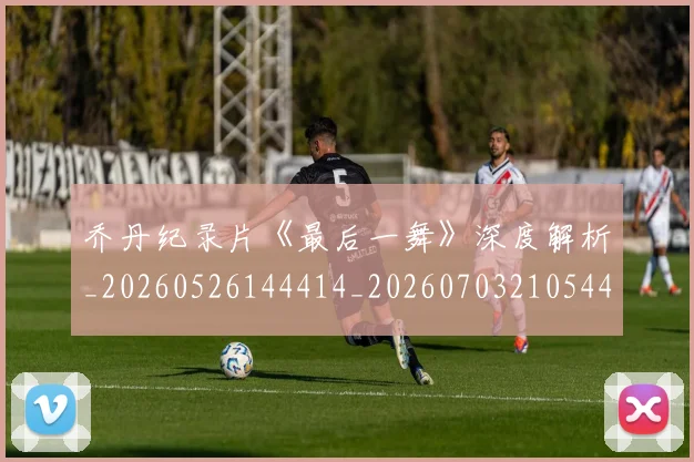 乔丹纪录片《最后一舞》深度解析_20260526144414_20260703210544